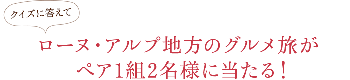 クイズに答えてローヌ・アルプ地方のグルメ旅がペア1組2名様に当たる！